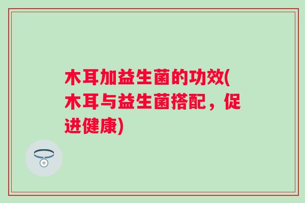 木耳加益生菌的功效(木耳与益生菌搭配，促进健康)