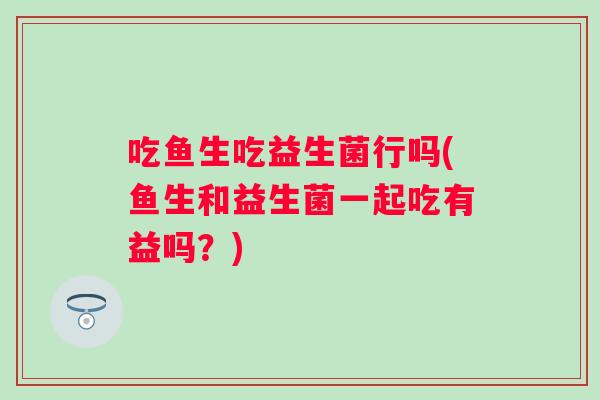 吃鱼生吃益生菌行吗(鱼生和益生菌一起吃有益吗？)