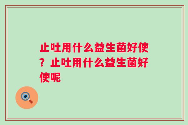 止吐用什么益生菌好使？止吐用什么益生菌好使呢