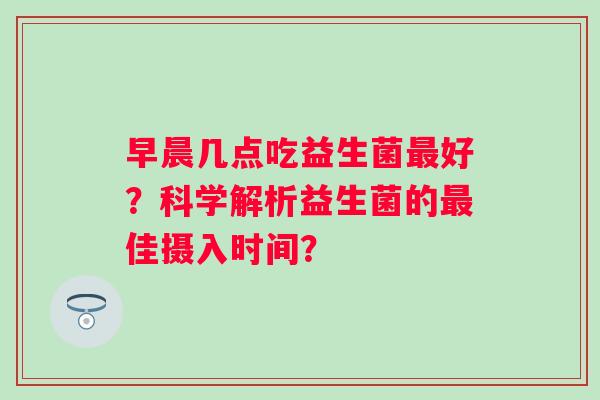 早晨几点吃益生菌好？科学解析益生菌的佳摄入时间？