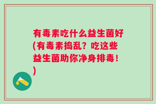 有毒素吃什么益生菌好(有毒素捣乱?吃这些益生菌助你净身!) 有毒素吃什么益生菌好(有毒素捣乱?吃这些益生菌助你净身!)