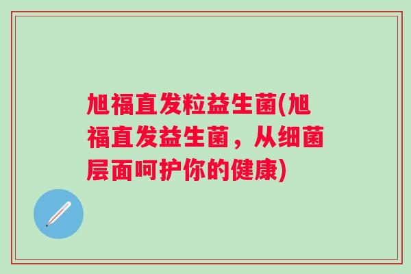 旭福直发粒益生菌(旭福直发益生菌，从细菌层面呵护你的健康)