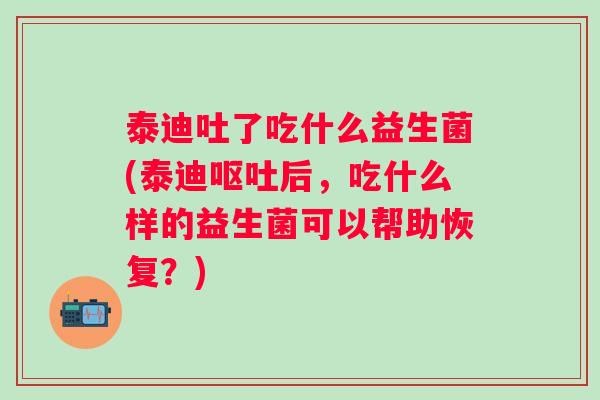 泰迪吐了吃什么益生菌(泰迪呕吐后，吃什么样的益生菌可以帮助恢复？)