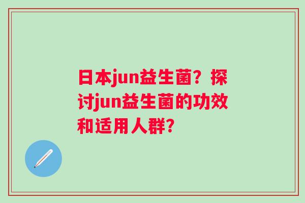 日本jun益生菌？探讨jun益生菌的功效和适用人群？