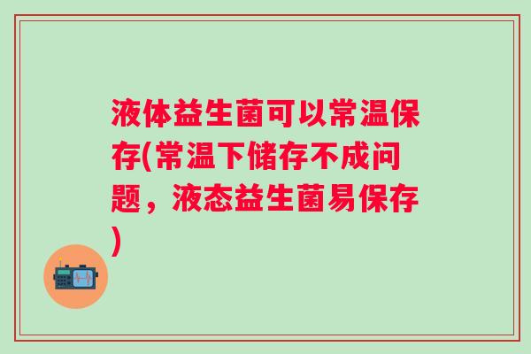 液体益生菌可以常温保存(常温下储存不成问题，液态益生菌易保存)