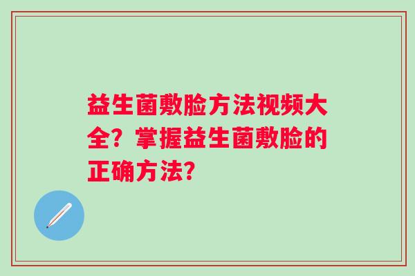 益生菌敷脸方法视频大全?掌握益生菌敷脸的正确方法? 益生菌敷脸方法视频大全?掌握益生菌敷脸的正确方法?