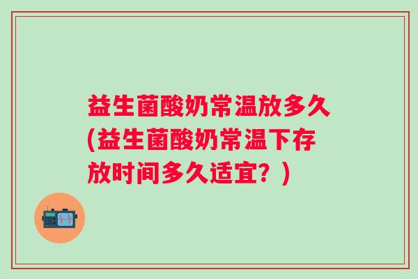 益生菌酸奶常温放多久(益生菌酸奶常温下存放时间多久适宜？)