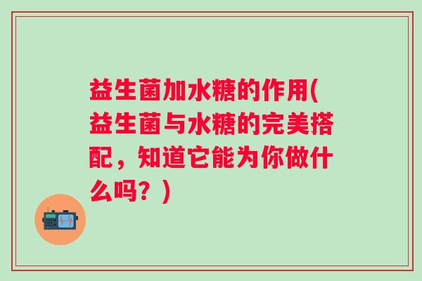益生菌加水糖的作用(益生菌与水糖的完美搭配，知道它能为你做什么吗？)