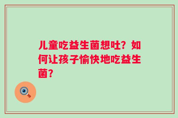 儿童吃益生菌想吐？如何让孩子愉快地吃益生菌？