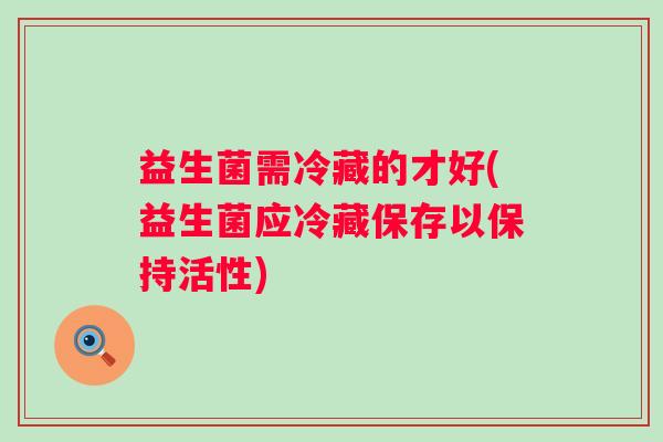 益生菌需冷藏的才好(益生菌应冷藏保存以保持活性)