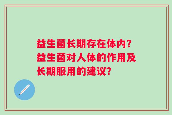 益生菌长期存在体内?益生菌对人体的作用及长期服用的建议? 益生菌长期存在体内?益生菌对人体的作用及长期服用的建议?