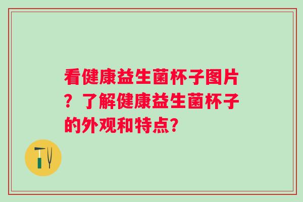 看健康益生菌杯子图片?了解健康益生菌杯子的外观和特点? 看健康益生菌杯子图片?了解健康益生菌杯子的外观和特点?