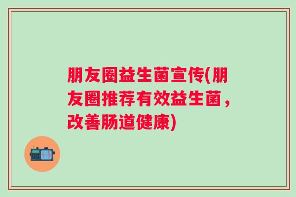 朋友圈益生菌宣传(朋友圈推荐有效益生菌，改善肠道健康)