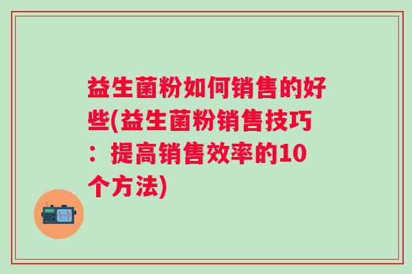 益生菌粉如何销售的好些(益生菌粉销售技巧:提高销售效率的10个方法) 益生菌粉如何销售的好些(益生菌粉销售技巧:提高销售效率的10个方法)