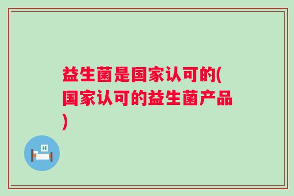 益生菌是国家认可的(国家认可的益生菌产品) 益生菌是国家认可的(国家认可的益生菌产品)