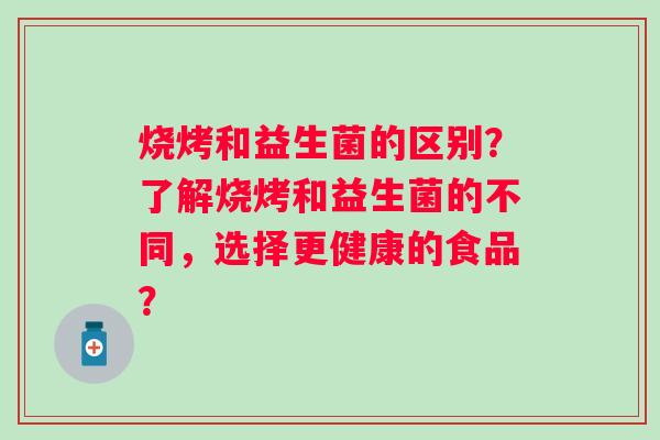 烧烤和益生菌的区别?了解烧烤和益生菌的不同,选择更健康的食品? 烧烤和益生菌的区别?了解烧烤和益生菌的不同,选择更健康的食品?