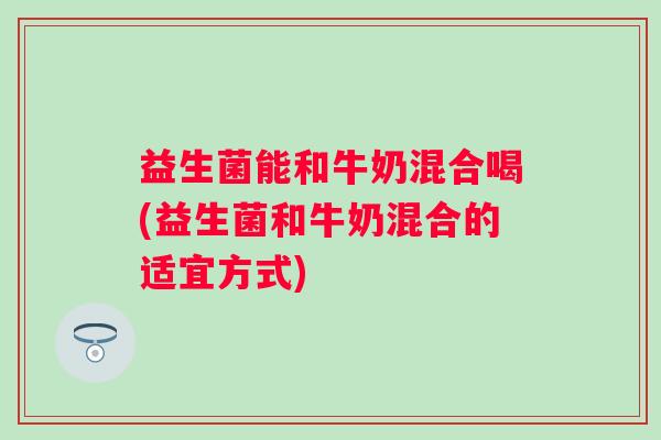 益生菌能和牛奶混合喝(益生菌和牛奶混合的适宜方式)