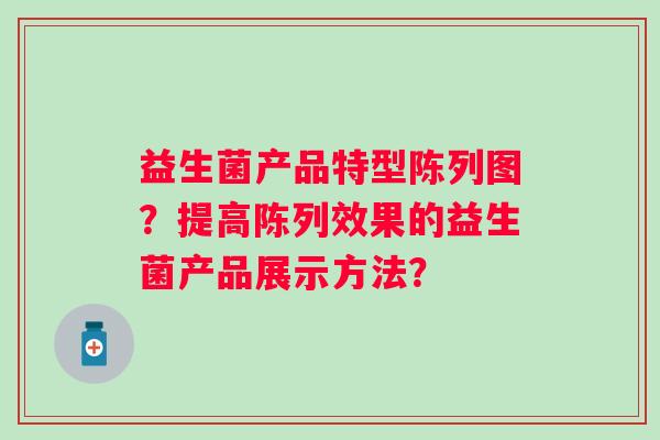 益生菌产品特型陈列图?提高陈列效果的益生菌产品展示方法? 益生菌产品特型陈列图?提高陈列效果的益生菌产品展示方法?
