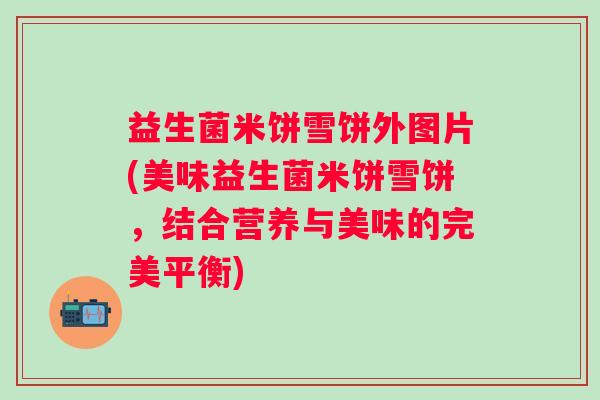 益生菌米饼雪饼外图片(美味益生菌米饼雪饼,结合营养与美味的完美平衡) 益生菌米饼雪饼外图片(美味益生菌米饼雪饼,结合营养与美味的完美平衡)