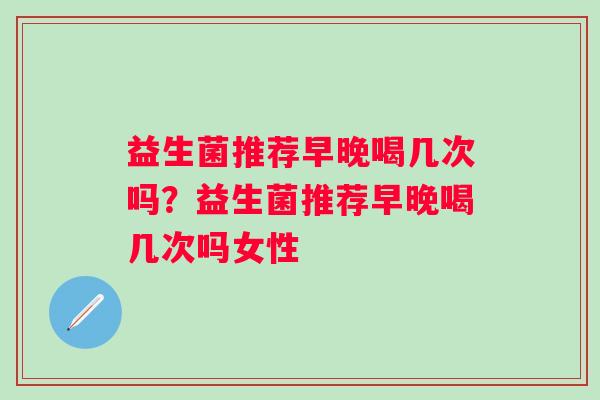 益生菌推荐早晚喝几次吗?益生菌推荐早晚喝几次吗女性 益生菌推荐早晚喝几次吗?益生菌推荐早晚喝几次吗女性