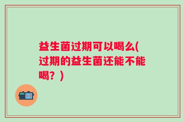 益生菌过期可以喝么(过期的益生菌还能不能喝?) 益生菌过期可以喝么(过期的益生菌还能不能喝?)