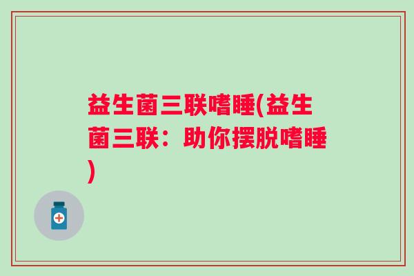 益生菌三联嗜睡(益生菌三联:助你摆脱嗜睡) 益生菌三联嗜睡(益生菌三联:助你摆脱嗜睡)