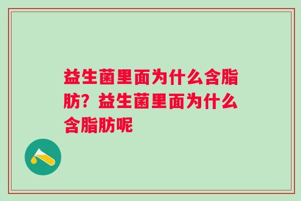 益生菌里面为什么含脂肪?益生菌里面为什么含脂肪呢 益生菌里面为什么含脂肪?益生菌里面为什么含脂肪呢