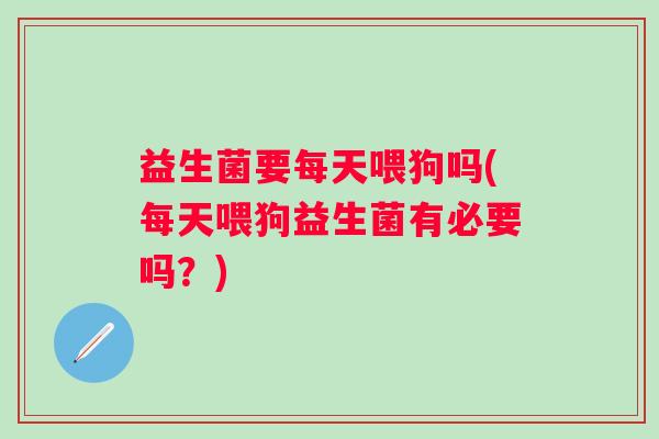 益生菌要每天喂狗吗(每天喂狗益生菌有必要吗?) 益生菌要每天喂狗吗(每天喂狗益生菌有必要吗?)