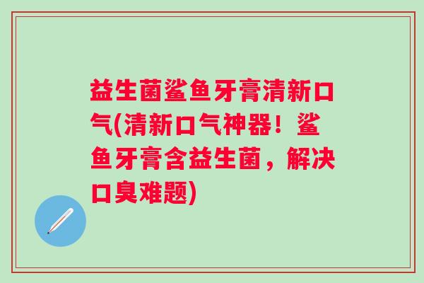 益生菌鲨鱼牙膏清新口气(清新口气神器!鲨鱼牙膏含益生菌,解决难题) 益生菌鲨鱼牙膏清新口气(清新口气神器!鲨鱼牙膏含益生菌,解决难题)