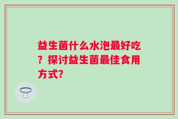 益生菌什么水泡好吃?探讨益生菌佳食用方式? 益生菌什么水泡好吃?探讨益生菌佳食用方式?