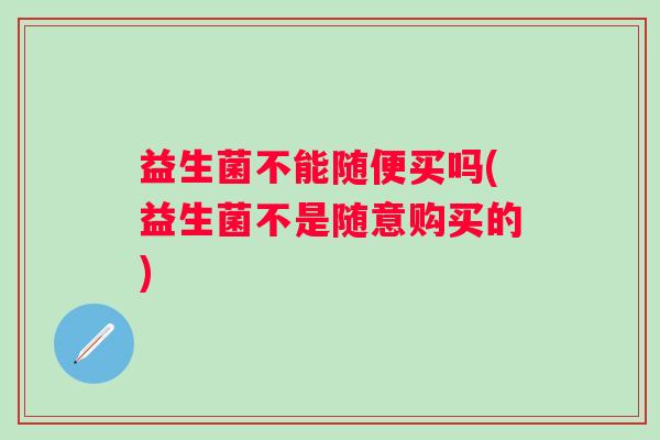益生菌不能随便买吗(益生菌不是随意购买的) 益生菌不能随便买吗(益生菌不是随意购买的)