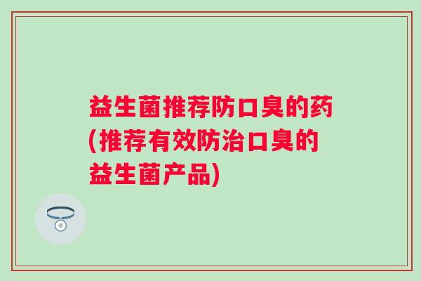 益生菌推荐防口臭的药(推荐有效防治口臭的益生菌产品)