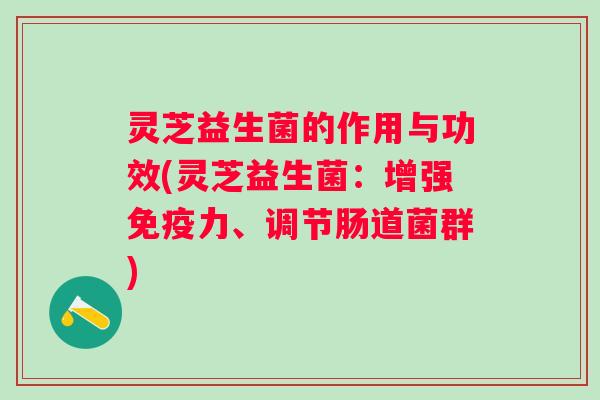 灵芝益生菌的作用与功效(灵芝益生菌:增强力、调节肠道菌群) 灵芝益生菌的作用与功效(灵芝益生菌:增强力、调节肠道菌群)