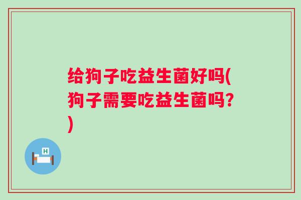 给狗子吃益生菌好吗(狗子需要吃益生菌吗？)