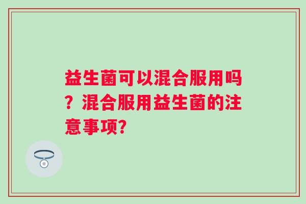 益生菌可以混合服用吗？混合服用益生菌的注意事项？
