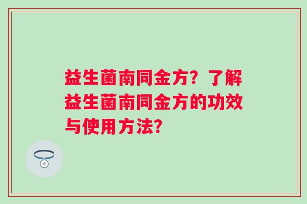 益生菌南同金方?了解益生菌南同金方的功效与使用方法? 益生菌南同金方?了解益生菌南同金方的功效与使用方法?