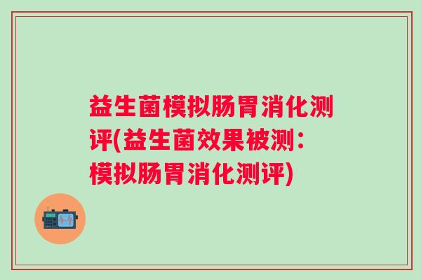 益生菌模拟肠胃消化测评(益生菌效果被测:模拟肠胃消化测评) 益生菌模拟肠胃消化测评(益生菌效果被测:模拟肠胃消化测评)