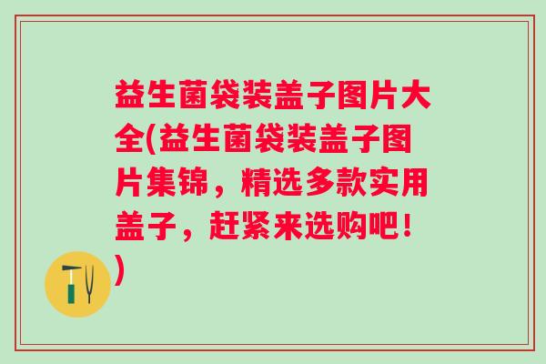 益生菌袋装盖子图片大全(益生菌袋装盖子图片集锦，精选多款实用盖子，赶紧来选购吧！)