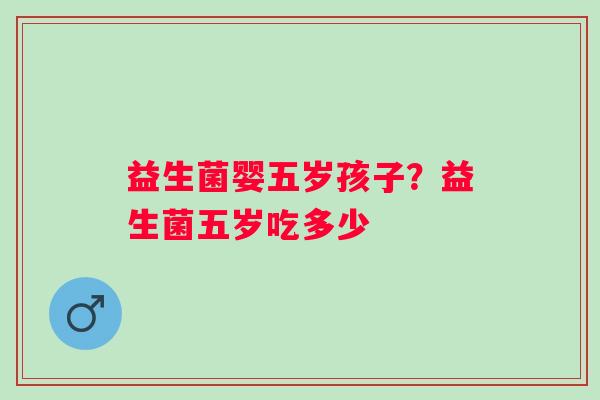 益生菌婴五岁孩子?益生菌五岁吃多少 益生菌婴五岁孩子?益生菌五岁吃多少