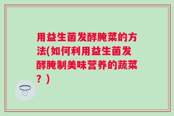 用益生菌发酵腌菜的方法(如何利用益生菌发酵腌制美味营养的蔬菜？)