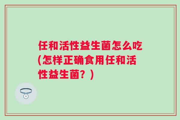 任和活性益生菌怎么吃(怎样正确食用任和活性益生菌？)