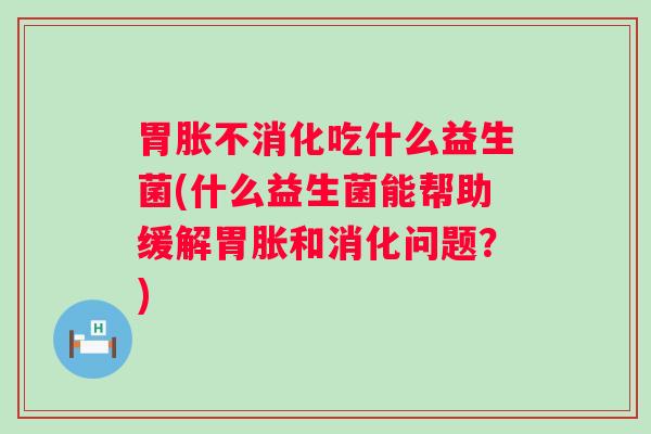 胃胀不消化吃什么益生菌(什么益生菌能帮助缓解胃胀和消化问题？)