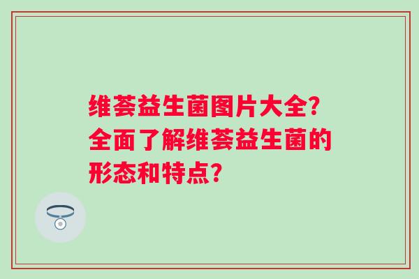 维荟益生菌图片大全？全面了解维荟益生菌的形态和特点？