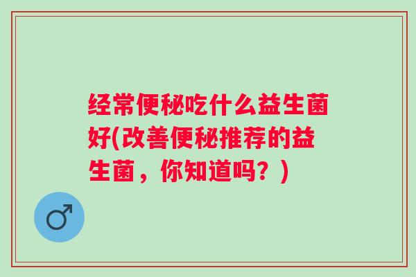 经常便秘吃什么益生菌好(改善便秘推荐的益生菌，你知道吗？)