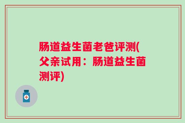 肠道益生菌老爸评测(父亲试用:肠道益生菌测评) 肠道益生菌老爸评测(父亲试用:肠道益生菌测评)