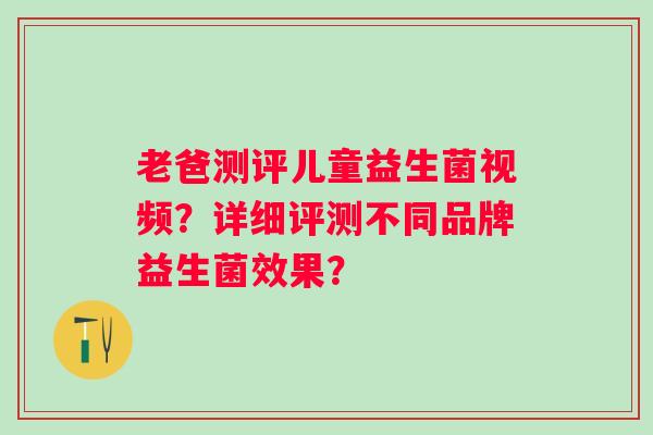 老爸测评儿童益生菌视频？详细评测不同品牌益生菌效果？
