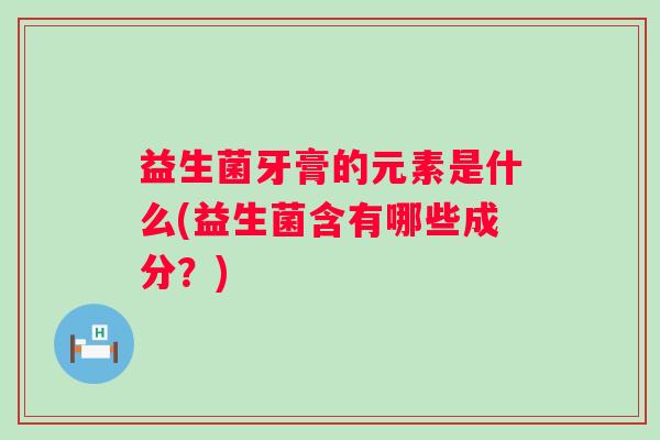 益生菌牙膏的元素是什么(益生菌含有哪些成分？)