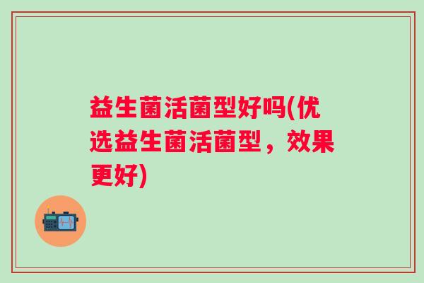 益生菌活菌型好吗(优选益生菌活菌型,效果更好) 益生菌活菌型好吗(优选益生菌活菌型,效果更好)