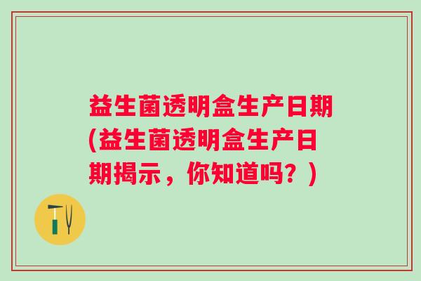 益生菌透明盒生产日期(益生菌透明盒生产日期揭示,你知道吗?) 益生菌透明盒生产日期(益生菌透明盒生产日期揭示,你知道吗?)