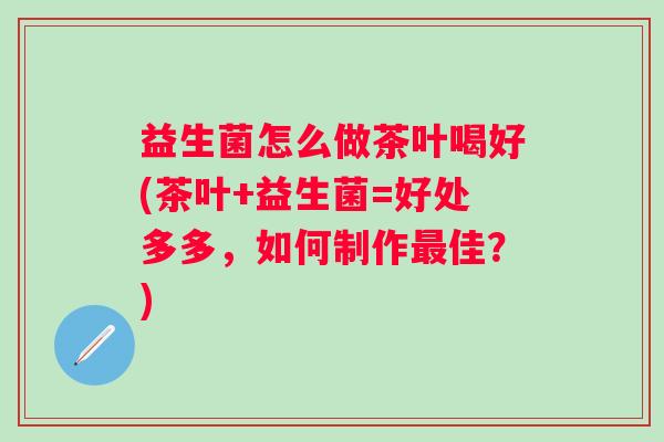 益生菌怎么做茶叶喝好(茶叶+益生菌=好处多多,如何制作佳?) 益生菌怎么做茶叶喝好(茶叶+益生菌=好处多多,如何制作佳?)